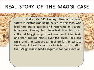 REAL STORY OF THE MAGGI CASE
Initially, Mr VK Pandey, Barabanki’s food
safety inspector was being hailed as the man who
lead the entire testing and reporting. In several
interviews, Pandey has described how his team
collected Maggi samples last year, sent it for tests
and then notified Nestle over the excess lead and
MSG, and then sent the samples for further tests to
the Central Food Laboratory in Kolkata to confirm
that Maggi was indeed dangerous for consumption.
 