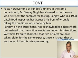 CONT…
• Facts However one of Pandey’s juniors in the same
department, Mr Sanjay Singh has claimed to be the one
who first sent the samples for testing. Sanjay, who is a 1998
batch food inspector, has accused his boss of wrongly
taking the credit for work done by him.
Pandey, on the other hand, has acknowledged Singh’s work
but insisted that the action was taken under his intructions.
We think it’s quite shameful that two officers are now
taking claim for the same expose, since it is clear that at
least one of them is misrepresenting
 