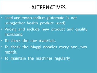 ALTERNATIVES
• Lead and mono sodium glutamate is not
using(other health product used)
• Pricing and include new product and quality
increasing.
• To check the raw materials.
• To check the Maggi noodles every one , two
month.
• To maintain the machines regularly.
 