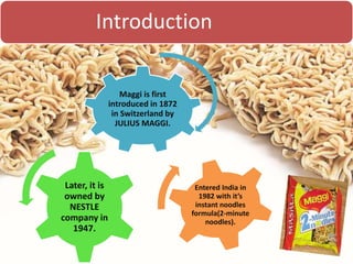 Introduction
Maggi is first
introduced in 1872
in Switzerland by
JULIUS MAGGI.
Later, it is
owned by
NESTLE
company in
1947.
Entered India in
1982 with it’s
instant noodles
formula(2-minute
noodles).
 