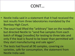 CONT…
• Nestle India said in a statement that it had received the
test results from three laboratories mandated by the
Bombay High Court.
• The court had lifted the "arbitrary" ban on the noodles,
but directed Nestle to "send five samples from each
batch of Maggi [noodles] for testing to three labs and
only if the lead is found to be lower than permitted will
they start manufacturing and sale again".
• The tests had found all 90 samples, covering six
varieties, safe for consumption, the statement from
Nestle India said.
 