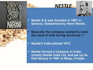 NESTLE
 Nestle S.A was founded in 1867 in
Geneva, Switzerland by Henri Nestle.
 Basically the company started to meet
the need of milk during world war 1.
 Nestle's India started 1912
 Nestle formed a company in India,
namely Nestle India Ltd, and set up its
first factory in 1961 at Moga, Punjab.
 