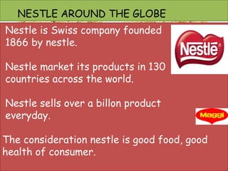 Nestle is Swiss company founded
1866 by nestle.
Nestle market its products in 130
countries across the world.
Nestle sells over a billon product
everyday.
The consideration nestle is good food, good
health of consumer.
NESTLE AROUND THE GLOBE
 