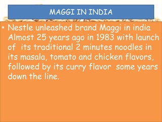 MAGGI IN INDIA
• Nestle unleashed brand Maggi in india
Almost 25 years ago in 1983 with launch
of its traditional 2 minutes noodles in
its masala, tomato and chicken flavors,
followed by its curry flavor some years
down the line.
 