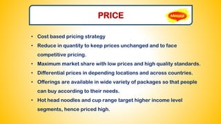 PRICE
• Cost based pricing strategy
• Reduce in quantity to keep prices unchanged and to face
competitive pricing.
• Maximum market share with low prices and high quality standards.
• Differential prices in depending locations and across countries.
• Offerings are available in wide variety of packages so that people
can buy according to their needs.
• Hot head noodles and cup range target higher income level
segments, hence priced high.
 
