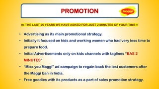 PROMOTION
• Advertising as its main promotional strategy.
• Initially it focused on kids and working women who had very less time to
prepare food.
• Initial Advertisements only on kids channels with taglines “BAS 2
MINUTES”
• “Miss you Maggi” ad campaign to regain back the lost customers after
the Maggi ban in India.
• Free goodies with its products as a part of sales promotion strategy.
IN THE LAST 20 YEARS WE HAVE ASKED FOR JUST 2 MINUTES OF YOUR TIME !!
 