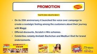 PROMOTION
• On its 25th anniversary it launched the voice over campaign to
create a nostalgic feeling among the customers about their journey
with Maggi.
• Offered discounts, Scratch n Win schemes.
• Celebrities notably Amitabh Bachchan and Madhuri Dixit for brand
endorsements.
TASTE BHI HEATH BHI !!
 