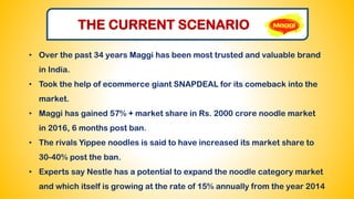 THE CURRENT SCENARIO
• Over the past 34 years Maggi has been most trusted and valuable brand
in India.
• Took the help of ecommerce giant SNAPDEAL for its comeback into the
market.
• Maggi has gained 57% + market share in Rs. 2000 crore noodle market
in 2016, 6 months post ban.
• The rivals Yippee noodles is said to have increased its market share to
30-40% post the ban.
• Experts say Nestle has a potential to expand the noodle category market
and which itself is growing at the rate of 15% annually from the year 2014
 