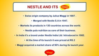 Maggi
• Swiss origin company by Julius Maggi in 1897 .
• Merged with Nestle S.A in 1947.
• Markets its products in 130 countries across the world.
• Nestle puts nutrition as core of their business.
• In India it’s a brand under Nestle India Ltd. Introduced in 1982.
• At the time of its launch it was priced at RS.2
• Maggi acquired a market share of 90% during its launch year.
NESTLE AND ITS
 