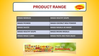 PRODUCT RANGE
MAGGI NOODLES MAGGI HEALTHY SOUPS
MAGGI PICHKOO MAGGI COCONUT MILK POWDER
MAGGI SAUCES MAGGI MASALA-AE-MAGIC
MAGGI HEALTHY SOUPS MAGGI BHUNA MASALA
MAGGI MAGIC CUBES MAGGI PASTA AND PIZZA SAUCE
 