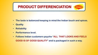 PRODUCT DIFFERENCIATION
• The taste is balanced keeping in mind the Indian touch and spices.
• Quality
• Reliability
• Performance level.
• Follows Indian customers psyche “ALL THAT LOOKS AND FEELS
GOOD IS OF GOOD QUALITY” and is packaged in such a way.
 