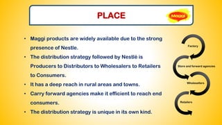 PLACE
• Maggi products are widely available due to the strong
presence of Nestle.
• The distribution strategy followed by Nestlé is
Producers to Distributors to Wholesalers to Retailers
to Consumers.
• It has a deep reach in rural areas and towns.
• Carry forward agencies make it efficient to reach end
consumers.
• The distribution strategy is unique in its own kind.
Factory
Store and forward agencies
Wholesellers
Retailers
 