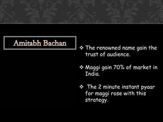  The renowned name gain the
trust of audience.
 Maggi gain 70% of market in
India.
 The 2 minute instant pyaar
for maggi rose with this
strategy.
 