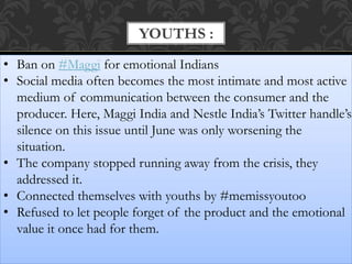 YOUTHS :
• Ban on #Maggi for emotional Indians
• Social media often becomes the most intimate and most active
medium of communication between the consumer and the
producer. Here, Maggi India and Nestle India’s Twitter handle’s
silence on this issue until June was only worsening the
situation.
• The company stopped running away from the crisis, they
addressed it.
• Connected themselves with youths by #memissyoutoo
• Refused to let people forget of the product and the emotional
value it once had for them.
 