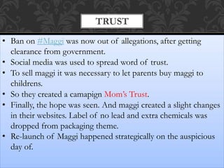 TRUST
• Ban on #Maggi was now out of allegations, after getting
clearance from government.
• Social media was used to spread word of trust.
• To sell maggi it was necessary to let parents buy maggi to
childrens.
• So they created a camapign Mom’s Trust.
• Finally, the hope was seen. And maggi created a slight changes
in their websites. Label of no lead and extra chemicals was
dropped from packaging theme.
• Re-launch of Maggi happened strategically on the auspicious
day of.
 
