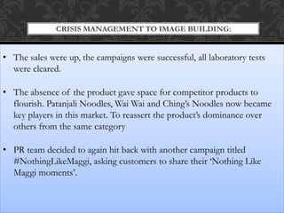 CRISIS MANAGEMENT TO IMAGE BUILDING:
• The sales were up, the campaigns were successful, all laboratory tests
were cleared.
• The absence of the product gave space for competitor products to
flourish. Patanjali Noodles, Wai Wai and Ching’s Noodles now became
key players in this market. To reassert the product’s dominance over
others from the same category
• PR team decided to again hit back with another campaign titled
#NothingLikeMaggi, asking customers to share their ‘Nothing Like
Maggi moments’.
 