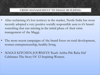 CRISIS MANAGEMENT TO IMAGE BUILDING:
• After reclaiming it’s lost territory in the market, Nestle India has more
recently adopted a very positive socially responsible aura to it’s brand-
something that was missing in the initial phase of their crisis
management of the Maggi.
• The more recent campaigns of the brand focus on rural development,
women entrepreneurship, healthy living.
• MAGGI KITCHEN JOURNEYS ‘Kuch Achha Pak Raha Hai'
Celebrates The Story Of 12 Inspiring Women.
 