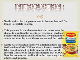 
 Nestle waited for the government to issue orders and for
things to escalate to a ban.
 This gave media the chance to fuel and consumers the
chance to question the ongoing crisis. Social media often
becomes the most intimate and most active medium of
communication between the consumer and the producer.
 Nestlé has conducted extensive, additional tests on over
1000 batches of MAGGI Noodles at its own accredited
labs, complimented by tests on over 600 batches at
external laboratories. All results indicate that MAGGI
Noodles are safe and well within the regulatory limits
established in India.
 