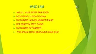 WHO I AM
 WE ALL HAVE ENTEN THIS FOOD
 FOOD WHICH IS NEW TO INDIA
 THIS BRAND HAS 60% MARKET SHARE
 GET READY IN ONLY 2 MINS
 THIS BRAND GET BANNED
 THIS BRAND GIVEN BEST EVER COME BACK
 