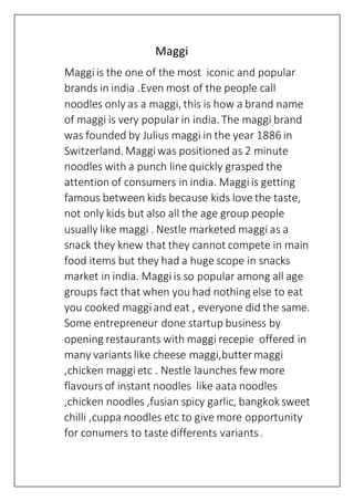 Maggi
Maggiis the one of the most iconic and popular
brands in india .Even most of the people call
noodles only as a maggi, this is how a brand name
of maggi is very popular in india. The maggi brand
was founded by Julius maggi in the year 1886 in
Switzerland. Maggiwas positioned as 2 minute
noodles with a punch line quickly grasped the
attention of consumers in india. Maggiis getting
famous between kids because kids love the taste,
not only kids but also all the age group people
usually like maggi . Nestle marketed maggi as a
snack they knew that they cannot compete in main
food items but they had a huge scope in snacks
market in india. Maggiis so popular among all age
groups fact that when you had nothing else to eat
you cooked maggiand eat , everyone did the same.
Some entrepreneur done startup business by
opening restaurants with maggi recepie offered in
many variants like cheese maggi,buttermaggi
,chicken maggietc . Nestle launches few more
flavours of instant noodles like aata noodles
,chicken noodles ,fusian spicy garlic, bangkok sweet
chilli ,cuppa noodles etc to give more opportunity
for conumers to taste differents variants.
 