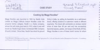 /2010.

~
CASE
STUDY

rp~

~ f..AD<h.0.

~

.

.

Cooking
UpMaggi oodles*
N
MaggiNoodles
was launched 1982by NestleIndia
in
Limitedas Maggi2-MinuteInstantNoodlesunderthe
prepared
dishescategory. estleis a Swisscompany,
N
whose
linkwithIndia
goesbackto 1912, henit waswell
w
known
as'Nestle
Anglo-Swiss
Condensed ilkCompany
M
(Export) imited', ince
L
S
then,Nestle
hasstooditsground

firmlyin India,bysettingits foundation s a well-known
a
brand, ffering
o
solutions customers'
to
wantsin different
segments.
Thebrand
stillcommandsnenvious
a
market
shareof morethan 90 per centand has successfully
launchedauces, astas,
s
p
andsoups
(Chamikutty
2010a).
MaggiNoodles oneof thosebrandnames whom
is
for

Ma.tf-

T

tIJ

Sl

al
el
81

ar
m
th

b

s
in
w

01
ta
*Amit Bhargava (Management Executive - Marketing, Global Agrisystem Pvt. Ltd) and Akansha Lamba (Management Executive - Consultancy
and Projects. Global Agrisystem Pvt. Ltd).

'g

 