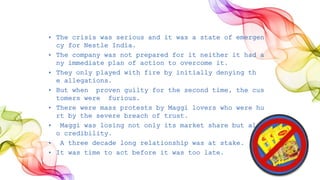 • The crisis was serious and it was a state of emergen
cy for Nestle India.
• The company was not prepared for it neither it had a
ny immediate plan of action to overcome it.
• They only played with fire by initially denying th
e allegations.
• But when proven guilty for the second time, the cus
tomers were furious.
• There were mass protests by Maggi lovers who were hu
rt by the severe breach of trust.
• Maggi was losing not only its market share but als
o credibility.
• A three decade long relationship was at stake.
• It was time to act before it was too late.
 