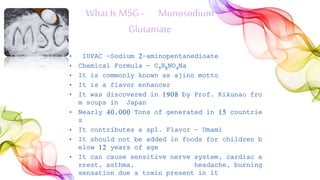 WhatIs MSG- Monosodium
Glutamate
• IUPAC -Sodium 2-aminopentanedioate
• Chemical Formula - C5H8NO4Na
• It is commonly known as ajino motto
• It is a flavor enhancer
• It was discovered in 1908 by Prof. Kikunao fro
m soups in Japan
• Nearly 40,000 Tons of generated in 15 countrie
s
• It contributes a spl. Flavor – Umami
• It should not be added in foods for children b
elow 12 years of age
• It can cause sensitive nerve system, cardiac a
rrest, asthma, headache, burning
sensation due a toxin present in it
 