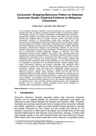 Journal of Business & Policy Research
                                        Volume 5. Number 1. July 2010 Pp. 123 - 157

     Consumers’ Shopping Behaviour Pattern on Selected
     Consumer Goods: Empirical Evidence on Malaysian
                       Consumers

                        Oriah Akir* and Md. Nor Othman**

      In the consumer behaviour literature, several perspectives on consumer decision
      making have been considered, including consumer degree of involvement, degree
      of information search, the number of alternatives available/attributes importance,
      demographic variables and interpersonal influence that affect consumer buying
      decision and shopping pattern on certain consumer goods, both high and low
      involvement products. A cross-sectional survey was conducted and 1000
      consumers were interviewed through mall intercept of which only 500 were useable
      for the analysis of the findings. In this paper, a framework which integrates several
      dimensions affecting consumer decision making (demographic variables, attributes
      importance, interpersonal influence) and repurchase intention as well as the
      possible relationship among variables is developed. The framework is tested by the
      use of standardized multiple regression analysis to determine the linear
      relationship among all these variables. The results of this research support the
      complexity of consumer buying behaviour. Consumers’ preference differs on which
      attributes they emphasize more as compared to the others, and the issue of how
      significantly others influence their buying decisions. The findings revealed that
      purchasing high involvement products was regarded as a very important decision
      in comparison to purchasing low involvement products. Second, quality, brand
      name, informational influence and product information had significant direct
      relationship on repurchase intention for high involvement products. While for low
      involvement products, price and brand name significantly predict consumers’
      repurchase intention. Finally, the influence of significant others/interpersonal
      influence (spouses, siblings, family members, friends, and the like) did not
      significantly affect repurchase intention regardless of whether the products are low
      involvement products or high involvement products. In conclusion, the implications
      of this research: 1) contributes to the body of knowledge and exploratory model
      building on consumer purchase behaviour; and 2) the research model will provide
      an important input to the marketing decision-making process and management
      decision, such as marketers, product managers and/or brand managers to
      streamline their marketing plan and strategies.

Field of Research: consumer behaviour and marketing

1.     Introduction
Consumer behaviour theorists generally believe that consumer behaviour
theories can be applied globally but consumer preferences and tastes are
influenced by their cultural background (Schutte and Ciarlante, 1998). Therefore,
marketers and business practitioners have to recognize that consumers‟ attitudes
and beliefs, preferences, needs and tastes towards certain products or services
are greatly influenced by their culture and the society they belong to. For
instance, consumers in other parts of the globe may consider price as the most
important determinant in their decision to buy food items, whereas, in others, they
may consider quality as the most important factor that may affect their choices.
Other factors that may surface could also be the influence of significant others,
____________________________________
* Lecturer of University Technology MARA, Malaysia, oriah@sarawak.uitm.edu.my
** Professor of University Malaya, Malaysia, mohdnor@um.edu.my
 