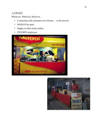 26

3.3 PLACE
Whenever, Wherever, However…
• Connecting with customers out of home…..in the movies.
• MAGGI Fun spots
• Supply in other nestle outlets.
• ITES/BPO employees

 