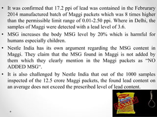 • It was confirmed that 17.2 ppi of lead was contained in the Februrary
2014 manufactured batch of Maggi packets which was 8 times higher
than the permissible limit range of 0.01-2.50 ppi. Where in Delhi, the
samples of Maggi were detected with a lead level of 3.6.
• MSG increases the body MSG level by 20% which is harmful for
humans especially children.
• Nestle India has its own argument regarding the MSG content in
Maggi. They claim that the MSG found in Maggi is not added by
them which they clearly mention in the Maggi packets as “NO
ADDED MSG“.
• It is also challenged by Nestle India that out of the 1000 samples
inspected of the 12.5 crore Maggi packets, the found lead content on
an average does not exceed the prescribed level of lead content.
12
 