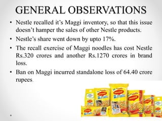 GENERAL OBSERVATIONS
• Nestle recalled it’s Maggi inventory, so that this issue
doesn’t hamper the sales of other Nestle products.
• Nestle’s share went down by upto 17%.
• The recall exercise of Maggi noodles has cost Nestle
Rs.320 crores and another Rs.1270 crores in brand
loss.
• Ban on Maggi incurred standalone loss of 64.40 crore
rupees.
16
 