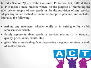 In India Section 2(1)(r) of the Consumer Protection Act, 1986 defines
UTP to mean a trade practice which, for the purpose of promoting the
sale, use or supply of any goods or for the provision of any service,
adopts any unfair method or unfair or deceptive practice, and includes,
inter alia, the following:
• making any statement, whether orally or in writing or by visible
representation which:
• falsely represents about goods or services relating to its standard,
quality, price, value, nature, etc.;
• gives false or misleading facts disparaging the goods, services or trade
of another person;
 