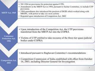 7
MRTP Act, 1969
• Till 1984 no provisions for protection against UTPs
• Amendment in the MRTP Act in 1984, pursuant to Sachar Committee, to include UTP
provisions
• 1984 amendment also introduced the position of DGIR which worked along with
MRTPC, with power to take suo motu actions
• Repealed upon introduction of Competition Act, 2002
Consumer
Protection Act,
1986
• Upon introduction of the Competition Act, the UTP provisions
transferred from the MRTP Act into the COPRA
• Victims of UTP entitled to take recourse of the three-tier quasi-judicial
bodies under COPRA
Competition Act,
2002
• Introduced pursuant to Raghavan Committee’s recommendations
• Competition Commission of India established with effect from October
14, 2003, including Director General for Investigation
 