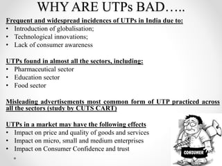 WHY ARE UTPs BAD…..
Frequent and widespread incidences of UTPs in India due to:
• Introduction of globalisation;
• Technological innovations;
• Lack of consumer awareness
UTPs found in almost all the sectors, including:
• Pharmaceutical sector
• Education sector
• Food sector
Misleading advertisements most common form of UTP practiced across
all the sectors (study by CUTS CART)
UTPs in a market may have the following effects
• Impact on price and quality of goods and services
• Impact on micro, small and medium enterprises
• Impact on Consumer Confidence and trust
8
 