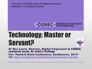This work is licensed under a Creative Commons
  Attribution 3.0 Unported License.




Technology: Master or
Servant?
Dr Bex Lewis, Director, Digital Fingerprint & CODEC
research team, St John's College
For: ‘Hand-in-Hand Conference, Eastbourne, 2013’
URL: http://www.slideshare.net/drbexl/technology-master-not-slave
 