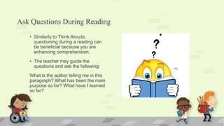 Ask Questions During Reading
• Similarly to Think Alouds,
questioning during a reading can
be beneficial because you are
enhancing comprehension.
• The teacher may guide the
questions and ask the following:
What is the author telling me in this
paragraph? What has been the main
purpose so far? What have I learned
so far?
 
