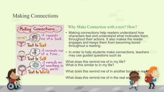 Making Connections
Why Make Connection with a text? How?
• Making connections help readers understand how
characters feel and understand what motivates them
throughout their actions. It also makes the reader
engages and keeps them from becoming bored
throughout a reading.
• In order to help students make connections, teachers
may use guided questions such as
What does this remind me of in my life?
What is this similar to in my life?
What does this remind me of in another book I’ve read?
What does this remind me of in the real world?
 
