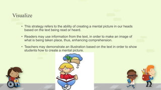 Visualize
• This strategy refers to the ability of creating a mental picture in our heads
based on the text being read or heard.
• Readers may use information from the text, in order to make an image of
what is being taken place, thus, enhancing comprehension.
• Teachers may demonstrate an illustration based on the text in order to show
students how to create a mental picture.
 