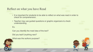 Reflect on what you have Read
• It is important for students to be able to reflect on what was read in order to
check for comprehension.
• Teacher may use guided questions or graphic organizers to check
understanding.
Ex.
Can you Identify the maid idea of the text?
Did you learn anything new?
What was the authors purpose?
 