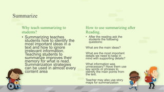 Summarize
Why teach summarizing to
students?
• Summarizing teaches
students how to identify the
most important ideas in a
text and how to ignore
irrelevant information.
Teaching students to
summarize improves their
memory for what is read.
Summarization strategies
can be used in almost every
content area.
How to use summarizing after
Reading.
• After the reading ask the
students the following
questions:
What are the main ideas?
What are the most important
details we need to keep in
mind with supporting details?
What information was
unnecessary? Have them use
key words or phrases to
identify the main points from
the text.
Teacher may also use story
maps for summarization
 