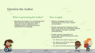 Question the Author
What is questioning the Author?
• Question the Author is a comprehension
after reading strategy that requires
students to pose questions that
challenge their understanding and
clarifies their knowledge.
How to apply
• Select a passage that is both
interesting and can spur a good
conversation.
• Decide appropriate stopping points
where you think your students need to
delve deeper and gain a greater
understanding.
• Create queries (questions to
encourage critical thinking) for each
stopping point.
• Ex: What is the author trying to say?
• Ex: Why do you think the author used
the following phrase?
• Ex: Does this make sense to you?
 
