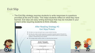 Exit Slip
• The Exit-Slip strategy requires students to write responses to questions
provided at the end of class. This helps students reflect on what they have
learned. Exit slips are easy writing technique that may be included in your
content while requiring students to think critically.
 