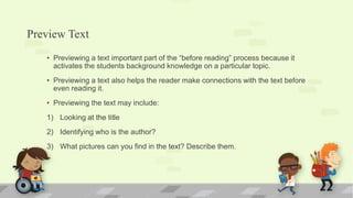 Preview Text
• Previewing a text important part of the “before reading” process because it
activates the students background knowledge on a particular topic.
• Previewing a text also helps the reader make connections with the text before
even reading it.
• Previewing the text may include:
1) Looking at the title
2) Identifying who is the author?
3) What pictures can you find in the text? Describe them.
 