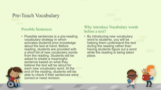 Pre-Teach Vocabulary
Possible Sentences
• Possible sentences is a pre-reading
vocabulary strategy in which
activates students prior knowledge
about the text at hand. Before
reading, students are provided with
a short list of new vocabulary words
from the reading. Students will be
asked to create a meaningful
sentence based on what they
believe the text will be about for
each new vocabulary word. At the
end of the reading, students will be
able to check if their sentences were
correct or need revision.
Why introduce Vocabulary words
before a text?
• By introducing new vocabulary
word to students, you will be
helping them understand the text
during the reading rather than
having students figure out a word
while the reading is being taken
place.
 