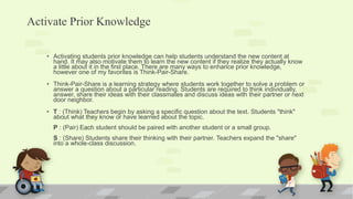 Activate Prior Knowledge
• Activating students prior knowledge can help students understand the new content at
hand. It may also motivate them to learn the new content if they realize they actually know
a little about it in the first place. There are many ways to enhance prior knowledge,
however one of my favorites is Think-Pair-Share.
• Think-Pair-Share is a learning strategy where students work together to solve a problem or
answer a question about a particular reading. Students are required to think individually,
answer, share their ideas with their classmates and discuss ideas with their partner or next
door neighbor.
• T : (Think) Teachers begin by asking a specific question about the text. Students "think"
about what they know or have learned about the topic.
P : (Pair) Each student should be paired with another student or a small group.
S : (Share) Students share their thinking with their partner. Teachers expand the "share"
into a whole-class discussion.
 