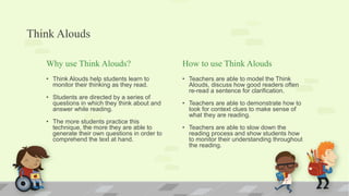 Think Alouds
Why use Think Alouds?
• Think Alouds help students learn to
monitor their thinking as they read.
• Students are directed by a series of
questions in which they think about and
answer while reading.
• The more students practice this
technique, the more they are able to
generate their own questions in order to
comprehend the text at hand.
How to use Think Alouds
• Teachers are able to model the Think
Alouds, discuss how good readers often
re-read a sentence for clarification.
• Teachers are able to demonstrate how to
look for context clues to make sense of
what they are reading.
• Teachers are able to slow down the
reading process and show students how
to monitor their understanding throughout
the reading.
 