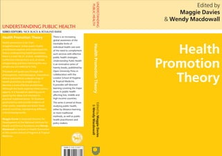www.openup.co.uk
Edited by
Maggie Davies
& Wendy Macdowall
UNDERSTANDING PUBLIC HEALTH
Health
Promotion
Theory
Edited
by
Maggie
Davies
&
Wendy
Macdowall
UNDERSTANDING
PUBLIC
HEALTH
Health
Promotion
Theory
www.openup.co.uk
Cover design Hybert Design • www.hybertdesign.com
UNDERSTANDING PUBLIC HEALTH
Health Promotion Theory
Health promotion is far from
straightforward. Unless public health
practitioners explore and understand the
theory underpinning health promotion,
there is a real risk of, at best, establishing
ineffective interventions and, at worst,
antagonising and even harming the very
people you are seeking to help.
This book will guide you through the
philosophical, methodological, theoretical,
ethical and political underpinnings of
health promotion to enable you to
become a more effective practitioner.
Although the book explores these various
aspects, it is focused on assisting you in
applying the ideas and concepts to
practical implementation. To illustrate
good practice and provide evidence of
what works, examples are drawn from
several countries, representing different
cultural backgrounds.
Maggie Davies is Associate Director for
Development at the National Institute for
Health and Clinical Excellence and Wendy
Macdowall is Lecturer in Health Promotion
at the London School of Hygiene & Tropical
Medicine.
There is an increasing
global awareness of the
inevitable limits of
individual health care and
of the need to complement
such services with effective
public health strategies.
Understanding Public Health
is an innovative series of
twenty books, published by
Open University Press in
collaboration with the
London School of Hygiene
& Tropical Medicine.
It provides self-directed
learning covering the major
issues in public health
affecting low, middle and
high income countries.
The series is aimed at those
studying public health,
either by distance learning
or more traditional
methods, as well as public
health practitioners and
policy makers.
SERIES EDITORS: NICK BLACK & ROSALIND RAINE
 