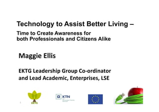 Technology to Assist Better Living –
Time to Create Awareness for
both Professionals and Citizens Alike
1	
Maggie	Ellis	
	
EKTG	Leadership	Group	Co-ordinator		
and	Lead	Academic,	Enterprises,	LSE	
	
 