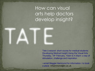 How can visual arts help doctors develop insight?     Tate Liverpool: short course for medical students: Developing Medical Insight Using the Visual Arts Thursday, 19 th  February, 10am to 4:30pm: a day of stimulation, challenge and inspiration --email Maggie Hammond for information / to book a place  [email_address] 