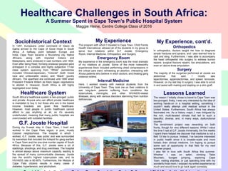 Healthcare Challenges in South Africa:
A Summer Spent in Cape Town’s Public Hospital System
Maggie Heine, Centre College Class of 2016

Sociohistorical Context
In 1497, Europeans under command of Vasco de
Gama arrived to the Cape of Good Hope in South
Africa. A halfway point between Europe and
India, Cape Town became a flourishing city. Native
Africans,
along
with
imported
Indians
and
Malaysians, were enslaved in vast numbers until 1834.
Even after being freed, formerly enslaved peoples were
entrapped in a complex and highly subjective 17-tier
class system spanning from “White” (sometimes
included Chinese/Japanese), “Colored” (both mixed
race and unfavorable races), and “Black” (purely
African). The apartheid era continued until 1990 when
President Frederik Willem de Klerk began negotiations
to abolish it. However, South Africa is still highly
segregated even today.

Healthcare System
South Africa’s healthcare system is two-pronged: public
and private. Anyone who can afford private healthcare
is mandated to buy it, but those who are in the lowest
income brackets are given free healthcare.
However, most people in public healthcare cannot
afford to pay anything at all, so it’s severely
underfunded, meaning that many public hospitals are
overcrowded with outdated facilities.

G.F. Jooste Hospital
During my 5-week stay in Cape Town, I lived and
worked in the Cape Flats region, a poor, mostly
Colored neighborhood. The hospital in which I
worked, G.F. Jooste, was public and was surrounded
by townships that included the hotspot for gang warfare
in Cape Town and the one-time murder capital of South
Africa. Because of this, G.F. Jooste sees a lot of
stabbings, shootings, and drug overdoses. The hospital
is almost always above maximum capacity, leading to
the spread of many communicable diseases. Jooste
has the world’s highest tuberculosis rate, and its
HIV/AIDS rate is 80-90%. Furthermore, the lifestyle of
Cape Flats citizens results in many cases of
diabetes, hypertension, and alcoholism.

My Experience
The program with which I traveled to Cape Town, Child Family
Health International, allowed all of the students in my group to
serve four rotations within G.F. Jooste: Emergency
Room, Internal Medicine, Orthopedics, and Surgery.

Emergency Room
My experience in the emergency room was the most dramatic
of my rotations at Jooste. Some of the more noteworthy
experiences there included performing chest compressions in
the critical care ward, witnessing an abortion, interacting with
Xhosa patients who believe in witch doctors, and treating gang
violence victims.

Internal Medicine
Here, I worked closely with medical students from the
University of Cape Town. They took me on their rotations to
see long-term patients suffering from conditions like
tuberculosis, meningitis, and other HIV/AIDS-related
illnesses, along with various disorders stemming from nutrition
deficiencies.

My Experience, cont’d.
Orthopedics
In orthopedics, doctors taught me how to diagnose
simple fractures and sprains, and I also learned how to
cast and sling. Furthermore, I was able to accompany
the head orthopedist into surgery to witness bunion
repairs, surgical fracture repairs, toe amputations, and
even an above-knee amputation.

Surgery
The majority of the surgeries performed at Jooste are
abdominal:
that
said,
I
mostly
saw
laparotomies, appendectomies, and spleen removals.
However, on my last day in surgery, I was able to scrub
in and assist with making and stapling on a skin graft.

Lessons Learned
The reason I initially chose to travel to Cape Town was
two-pronged: firstly, I was very interested by the idea of
working hands-on in a hospital setting, something I
couldn’t really attempt until medical school in the
United States. Furthermore, South Africa has always
fascinated me. As a history major, I was intrigued by
the rich, multi-faceted climate that led to such a
beautiful, diverse, and, in many ways, dysfunctional
country.
The enrichment project was rewarding on both
fronts, though for very different reasons. While I value
the time I had at G.F. Jooste immensely, the five weeks
I spent there helped me discover that medicine is not a
field I’d like to pursue. Instead, I’ve become interested
in public health since it is broader-scale and more
holistic than clinical medicine. I’m hoping to pursue
some sort of opportunity in that field for my next
summer project.
I also fell in love with South Africa this summer.
Whether I was on safari, climbing Table
Mountain,
bungee
jumping,
exploring
Cape
Town, visiting shanties, or just spending time with my
wonderful host mom, I enjoyed my entire experience so
much and would love to go back again someday.

 
